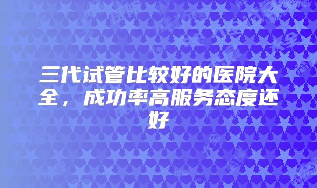 三代试管比较好的医院大全，成功率高服务态度还好