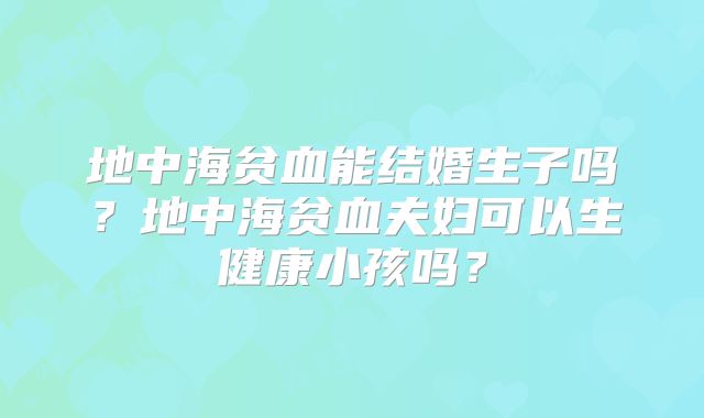 地中海贫血能结婚生子吗?地中海贫血夫妇可以生健康小孩吗?