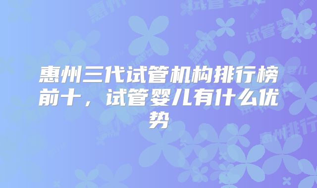 惠州三代试管机构排行榜前十，试管婴儿有什么优势