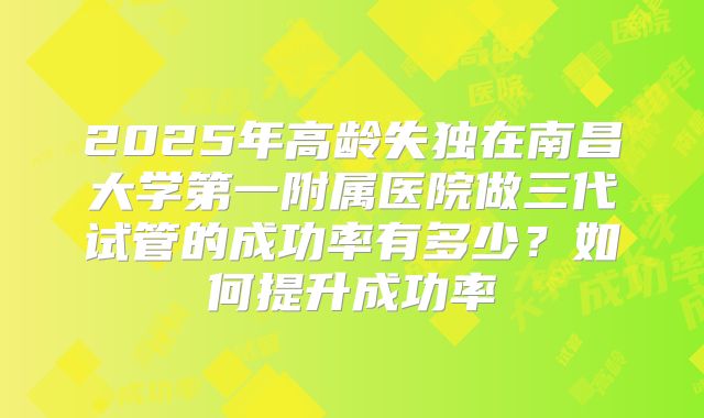 2025年高龄失独在南昌大学第一附属医院做三代试管的成功率有多少？如何提升成功率