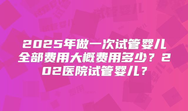 2025年做一次试管婴儿全部费用大概费用多少？202医院试管婴儿？