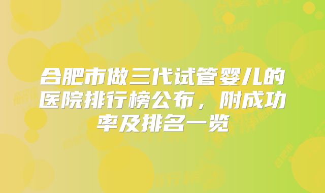 合肥市做三代试管婴儿的医院排行榜公布，附成功率及排名一览