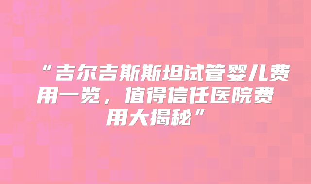 “吉尔吉斯斯坦试管婴儿费用一览,值得信任医院费用大揭秘”