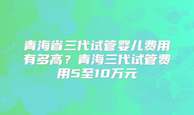 青海省三代试管婴儿费用有多高？青海三代试管费用5至10万元