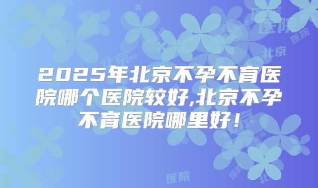 2025年北京不孕不育医院哪个医院较好,北京不孕不育医院哪里好！