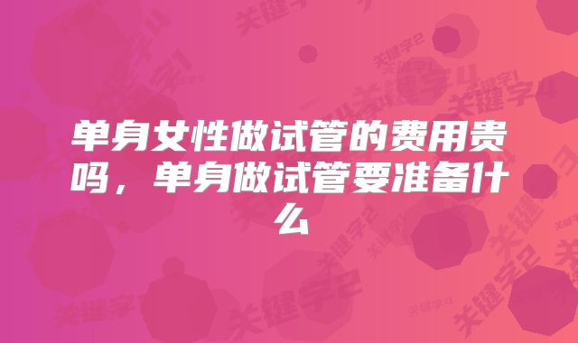 单身女性做试管的费用贵吗,单身做试管要准备什么