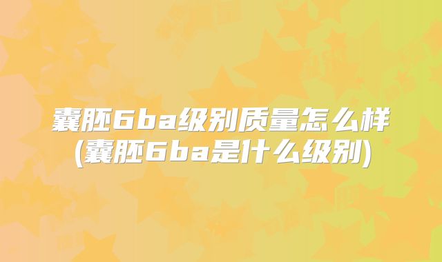 囊胚6ba级别质量怎么样(囊胚6ba是什么级别)