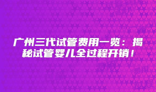 广州三代试管费用一览：揭秘试管婴儿全过程开销！