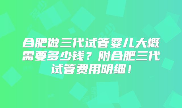 合肥做三代试管婴儿大概需要多少钱?附合肥三代试管费用明细!