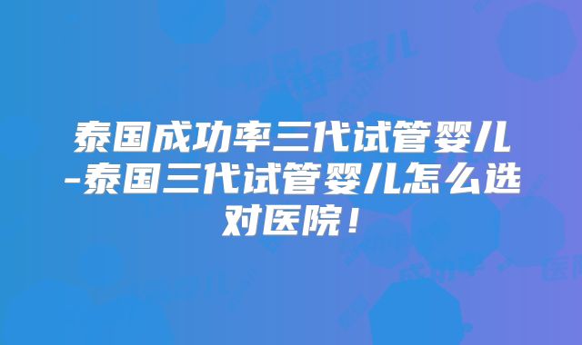 泰国成功率三代试管婴儿-泰国三代试管婴儿怎么选对医院!