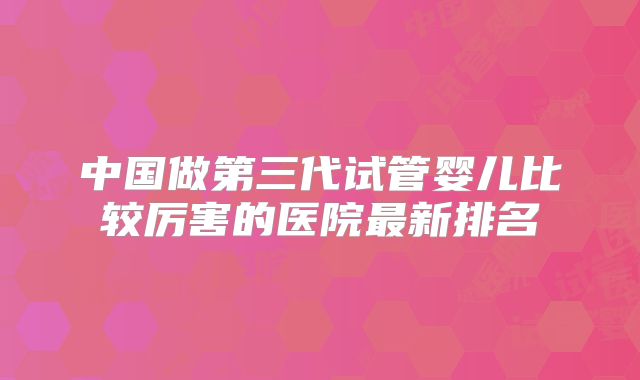 中国做第三代试管婴儿比较厉害的医院最新排名