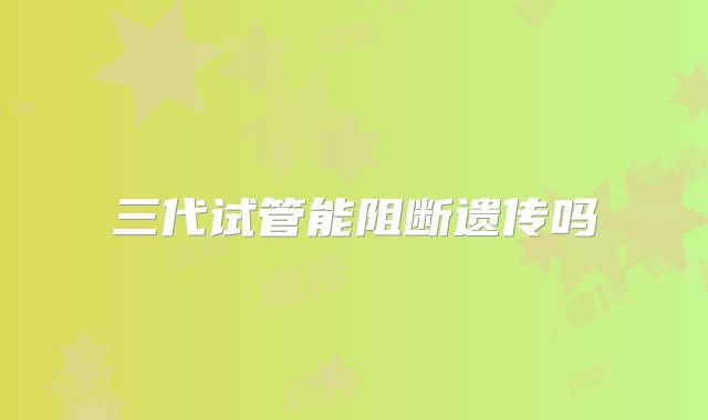 三代试管能阻断遗传吗