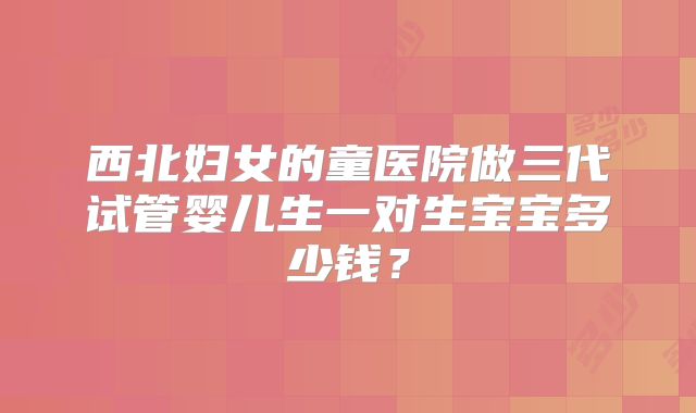 西北妇女的童医院做三代试管婴儿生一对生宝宝多少钱？