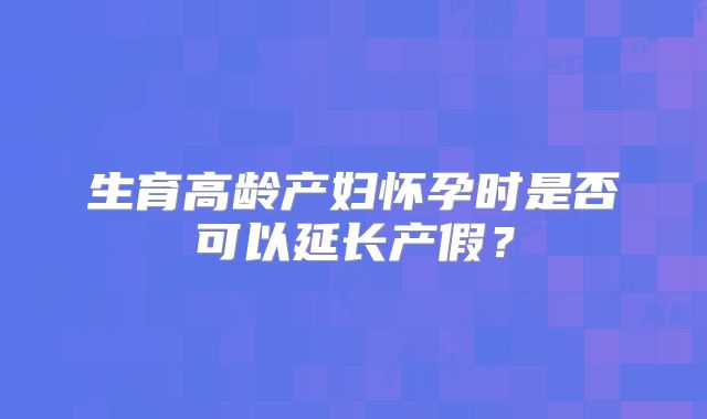 生育高龄产妇怀孕时是否可以延长产假？