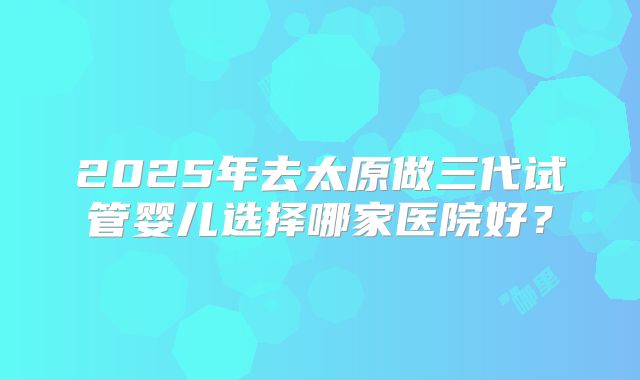 2025年去太原做三代试管婴儿选择哪家医院好？