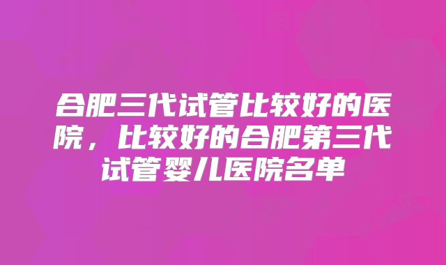 合肥三代试管比较好的医院，比较好的合肥第三代试管婴儿医院名单