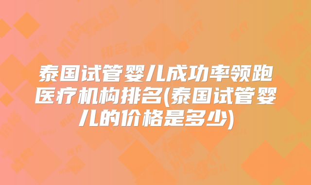 泰国试管婴儿成功率领跑医疗机构排名(泰国试管婴儿的价格是多少)
