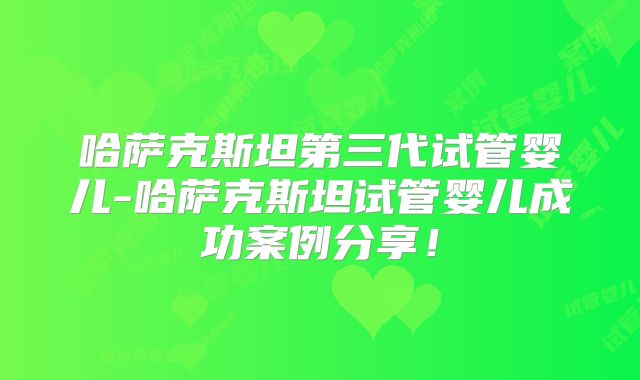 哈萨克斯坦第三代试管婴儿-哈萨克斯坦试管婴儿成功案例分享！