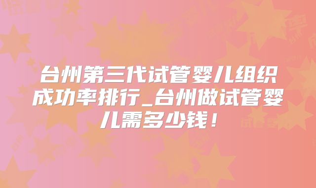 台州第三代试管婴儿组织成功率排行_台州做试管婴儿需多少钱！
