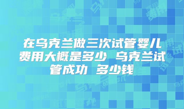 在乌克兰做三次试管婴儿费用大概是多少 乌克兰试管成功 多少钱