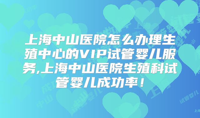 上海中山医院怎么办理生殖中心的VIP试管婴儿服务,上海中山医院生殖科试管婴儿成功率!