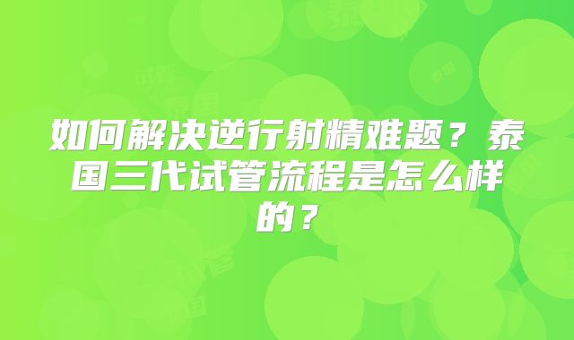 如何解决逆行射精难题？泰国三代试管流程是怎么样的？