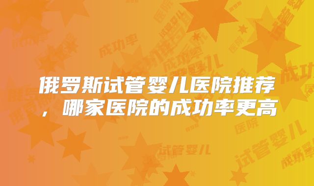 俄罗斯试管婴儿医院推荐，哪家医院的成功率更高