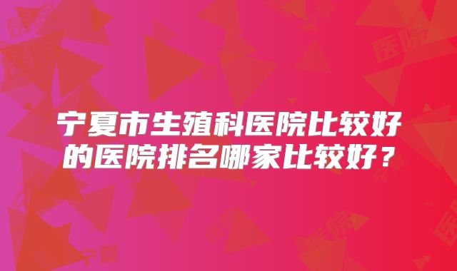 宁夏市生殖科医院比较好的医院排名哪家比较好?