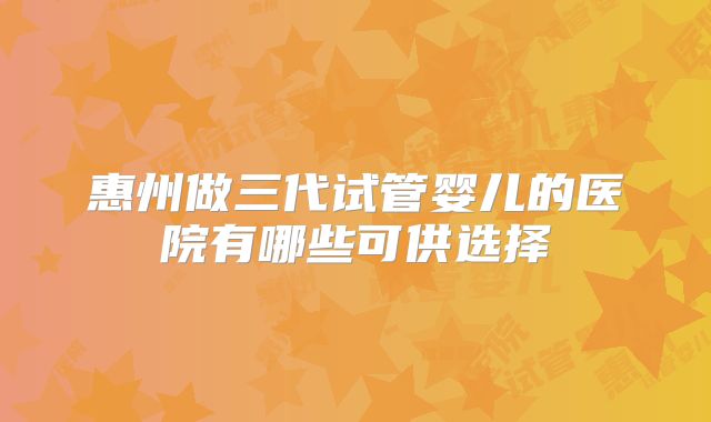 惠州做三代试管婴儿的医院有哪些可供选择