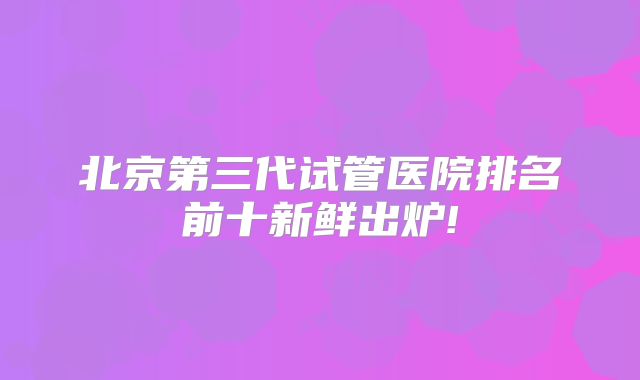 北京第三代试管医院排名前十新鲜出炉!