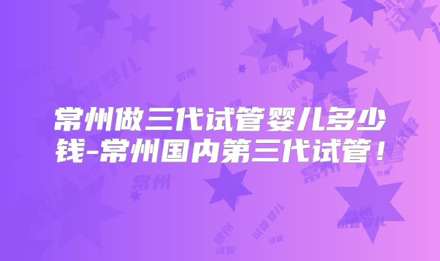 常州做三代试管婴儿多少钱-常州国内第三代试管!