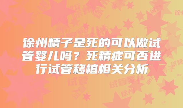 徐州精子是死的可以做试管婴儿吗？死精症可否进行试管移植相关分析