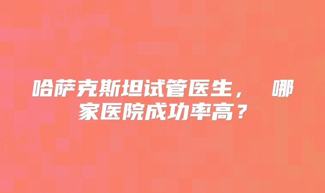 哈萨克斯坦试管医生， 哪家医院成功率高？