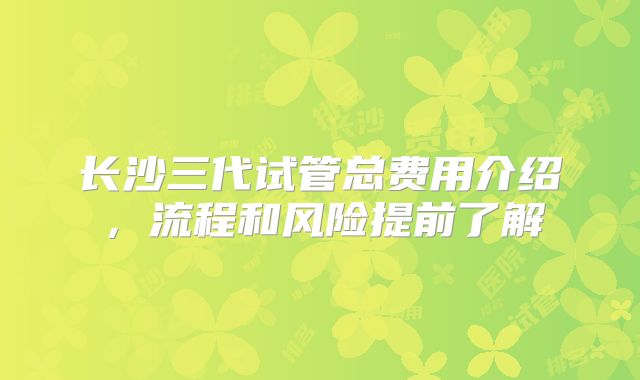长沙三代试管总费用介绍，流程和风险提前了解