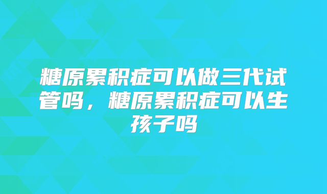 糖原累积症可以做三代试管吗,糖原累积症可以生孩子吗