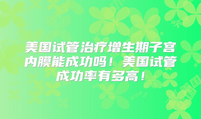 美国试管治疗增生期子宫内膜能成功吗!美国试管成功率有多高!