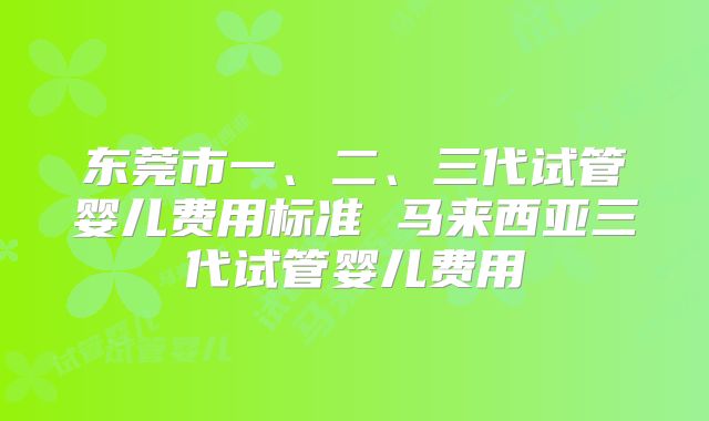 东莞市一、二、三代试管婴儿费用标准 马来西亚三代试管婴儿费用