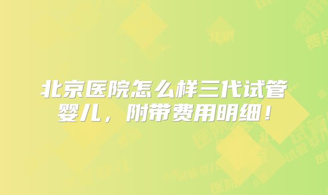 北京医院怎么样三代试管婴儿，附带费用明细！