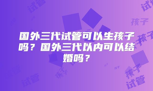 国外三代试管可以生孩子吗？国外三代以内可以结婚吗？