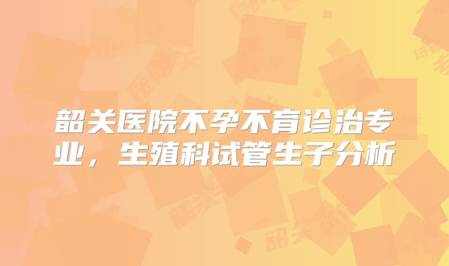 韶关医院不孕不育诊治专业,生殖科试管生子分析