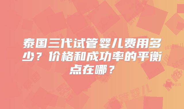 泰国三代试管婴儿费用多少?价格和成功率的平衡点在哪?