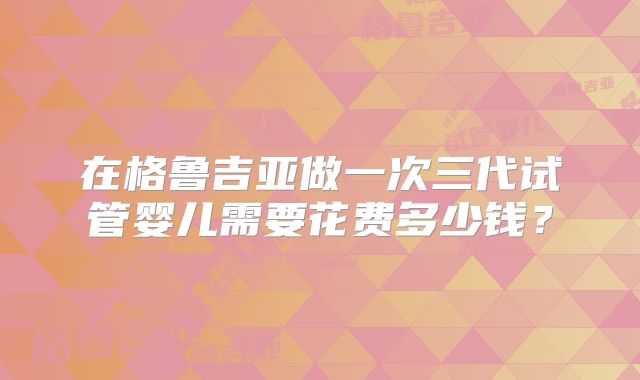 在格鲁吉亚做一次三代试管婴儿需要花费多少钱？