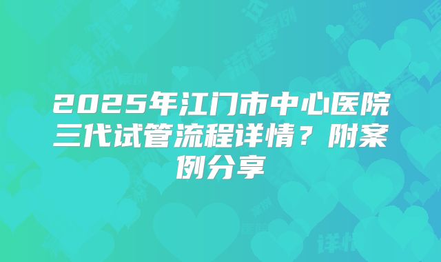 2025年江门市中心医院三代试管流程详情？附案例分享