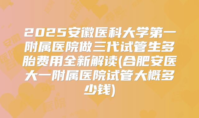2025安徽医科大学第一附属医院做三代试管生多胎费用全新解读(合肥安医大一附属医院试管大概多少钱)