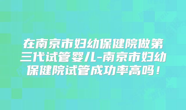 在南京市妇幼保健院做第三代试管婴儿-南京市妇幼保健院试管成功率高吗！