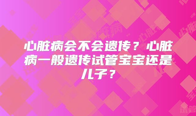 心脏病会不会遗传？心脏病一般遗传试管宝宝还是儿子？