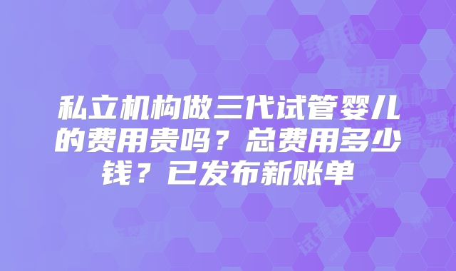 私立机构做三代试管婴儿的费用贵吗？总费用多少钱？已发布新账单