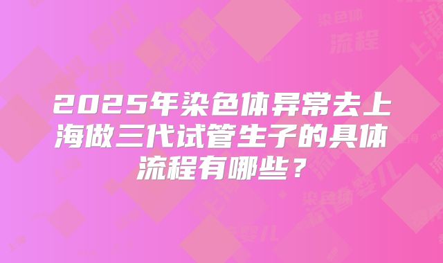 2025年染色体异常去上海做三代试管生子的具体流程有哪些？