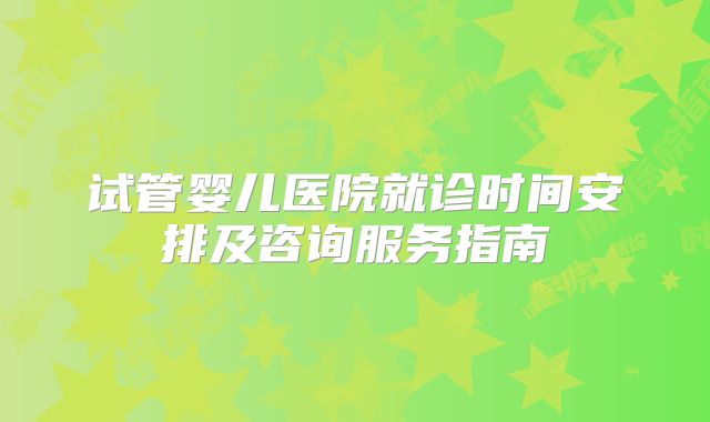 试管婴儿医院就诊时间安排及咨询服务指南
