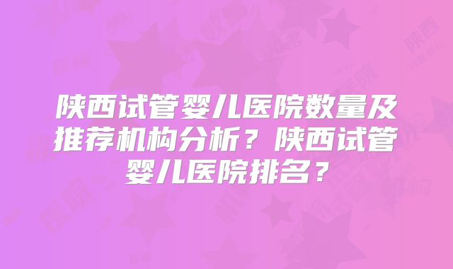 陕西试管婴儿医院数量及推荐机构分析？陕西试管婴儿医院排名？